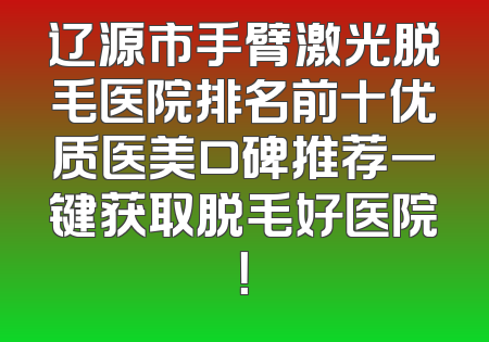 辽源市手臂激光脱毛医院排名前十优质医美口碑推荐一键获取脱毛好医院！