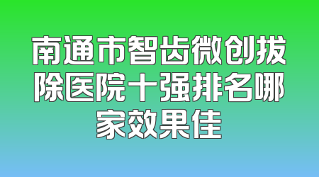 南通市智齿微创拔除医院十强排名哪家效果佳