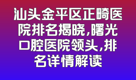 汕头金平区正畸医院排名揭晓，曙光口腔医院领头，排名详情解读