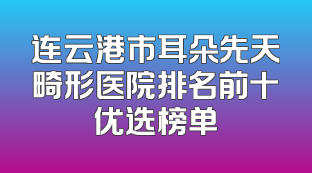 连云港市耳朵先天畸形医院排名前十优选榜单