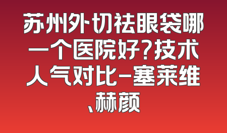 苏州外切祛眼袋哪一个医院好？技术人气对比-塞莱维、赫颜