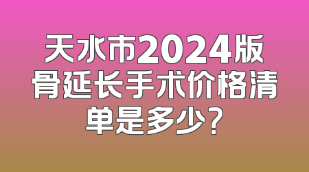 天水市2024版骨延长手术价格清单是多少？