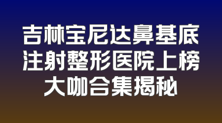 吉林宝尼达鼻基底注射整形医院上榜大咖合集揭秘