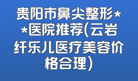 贵阳市鼻尖整形**医院推荐（云岩纤乐儿医疗美容价格合理）