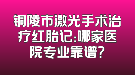 铜陵市激光手术治疗红胎记：哪家医院专业靠谱？