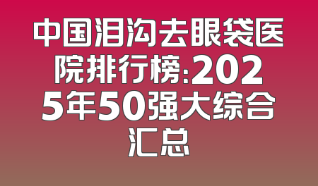 中国泪沟去眼袋医院排行榜：2025年50强大综合汇总