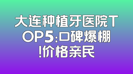 大连种植牙医院TOP5：口碑爆棚！价格亲民