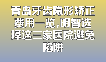 青岛牙齿隐形矫正费用一览，明智选择这三家医院避免陷阱