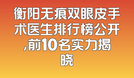 衡阳无痕双眼皮手术医生排行榜公开，前10名实力揭晓