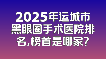 2025年运城市黑眼圈手术医院排名，榜首是哪家？