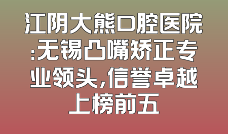 江阴大熊口腔医院：无锡凸嘴矫正专业领头，信誉卓越上榜前五