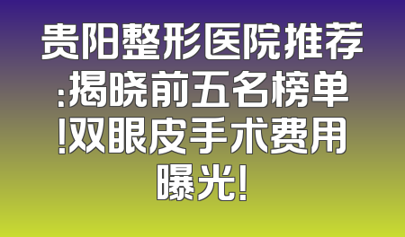 贵阳整形医院推荐：揭晓前五名榜单！双眼皮手术费用曝光！