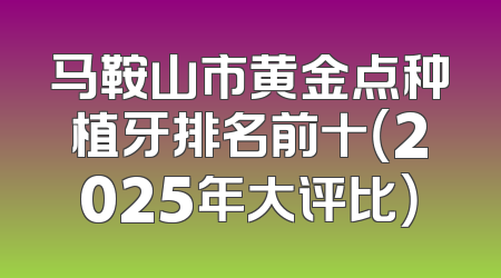 马鞍山市黄金点种植牙排名前十（2025年大评比）