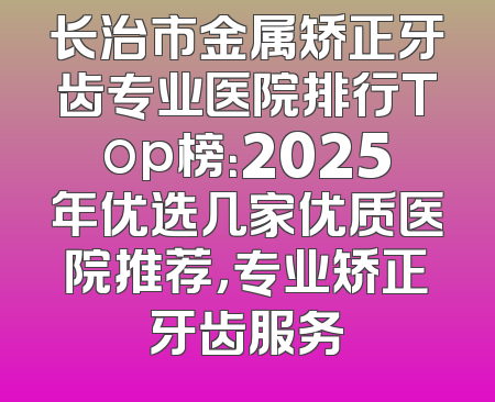 长治市金属矫正牙齿专业医院排行Top榜：2025年优选几家优质医院推荐，专业矫正牙齿服务
