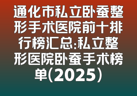 通化市私立卧蚕整形手术医院前十排行榜汇总：私立整形医院卧蚕手术榜单（2025）