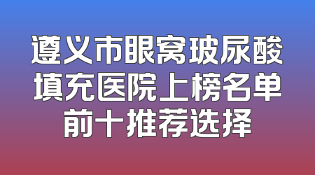遵义市眼窝玻尿酸填充医院上榜名单前十推荐选择
