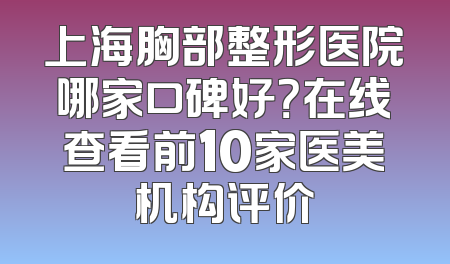 上海胸部整形医院哪家口碑好？在线查看前10家医美机构评价