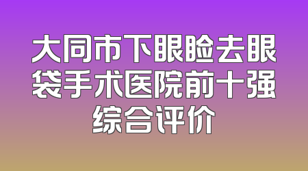 大同市下眼睑去眼袋手术医院前十强综合评价