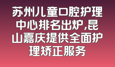 苏州儿童口腔护理中心排名出炉，昆山嘉庆提供全面护理矫正服务