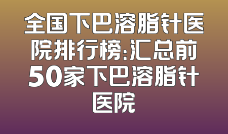 全国下巴溶脂针医院排行榜：汇总前50家下巴溶脂针医院