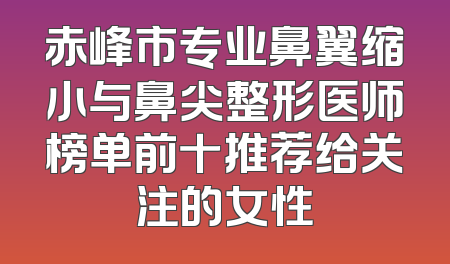 赤峰市专业鼻翼缩小与鼻尖整形医师榜单前十推荐给关注的女性