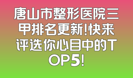 唐山市整形医院三甲排名更新！快来评选你心目中的TOP5！