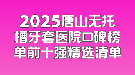 2025唐山无托槽牙套医院口碑榜单前十强精选清单