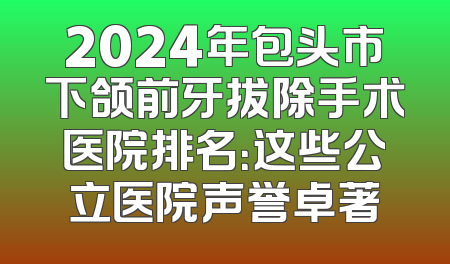 2024年包头市下颌前牙拔除手术医院排名：这些公立医院声誉卓著