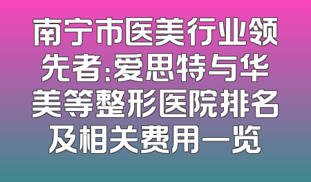 南宁市医美行业领先者：爱思特与华美等整形医院排名及相关费用一览