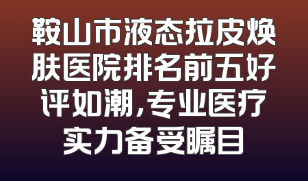 鞍山市液态拉皮焕肤医院排名前五好评如潮，专业医疗实力备受瞩目