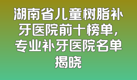 湖南省儿童树脂补牙医院前十榜单，专业补牙医院名单揭晓