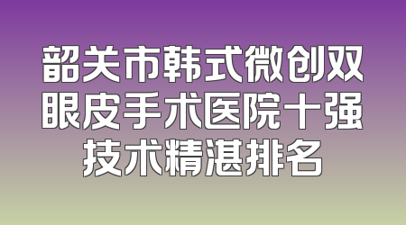 韶关市韩式微创双眼皮手术医院十强技术精湛排名