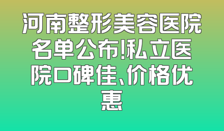 河南整形美容医院名单公布！私立医院口碑佳、价格优惠