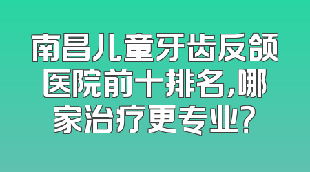 南昌儿童牙齿反颌医院前十排名，哪家治疗更专业？