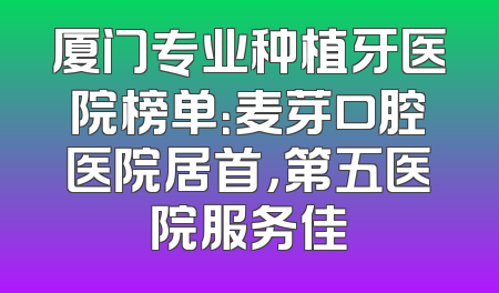 厦门专业种植牙医院榜单：麦芽口腔医院居首，第五医院服务佳