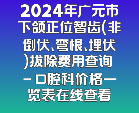 2024年广元市下颌正位智齿（非倒伏、弯根、埋伏）拔除费用查询 - 口腔科价格一览表在线查看