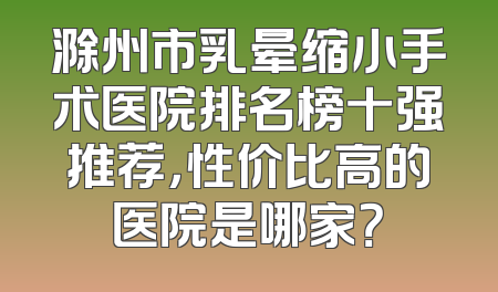滁州市乳晕缩小手术医院排名榜十强推荐，性价比高的医院是哪家？