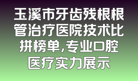 玉溪市牙齿残根根管治疗医院技术比拼榜单，专业口腔医疗实力展示