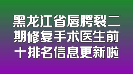 黑龙江省唇腭裂二期修复手术医生前十排名信息更新啦