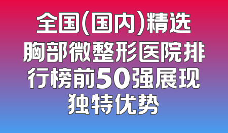 全国（国内）精选胸部微整形医院排行榜前50强展现独特优势