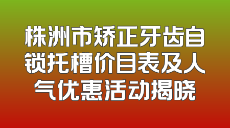 株洲市矫正牙齿自锁托槽价目表及人气优惠活动揭晓