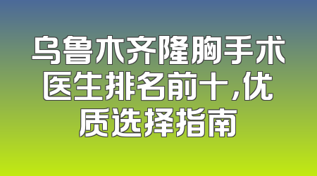 乌鲁木齐隆胸手术医生排名前十，优质选择指南