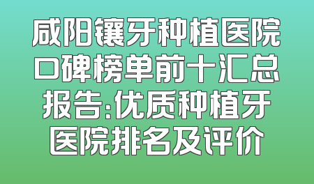 咸阳镶牙种植医院口碑榜单前十汇总报告：优质种植牙医院排名及评价