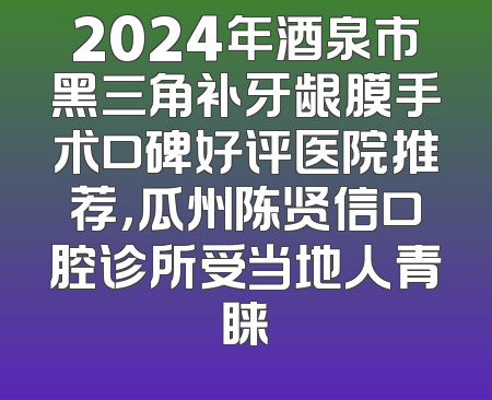 2024年酒泉市黑三角补牙龈膜手术口碑好评医院推荐，瓜州陈贤信口腔诊所受当地人青睐