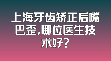 上海牙齿矫正后嘴巴歪，哪位医生技术好？