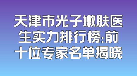 天津市光子嫩肤医生实力排行榜：前十位专家名单揭晓