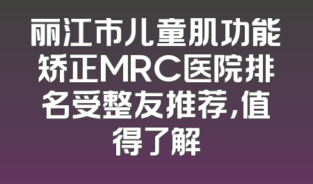 丽江市儿童肌功能矫正MRC医院排名受整友推荐，值得了解