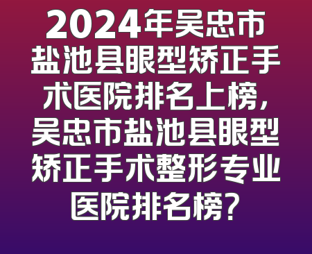 2024年吴忠市盐池县眼型矫正手术医院排名上榜，吴忠市盐池县眼型矫正手术整形专业医院排名榜？