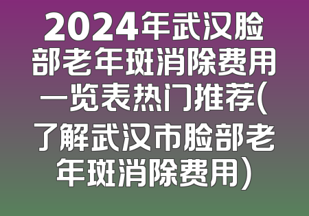 2024年武汉脸部老年斑消除费用一览表热门推荐（了解武汉市脸部老年斑消除费用）
