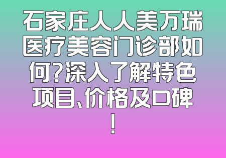 石家庄人人美万瑞医疗美容门诊部如何？深入了解特色项目、价格及口碑！